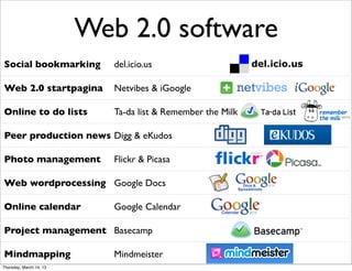 Web 2.0 software
Social bookmarking          del.icio.us

Web 2.0 startpagina         Netvibes & iGoogle

Online to do lists          Ta-da list & Remember the Milk

Peer production news Digg & eKudos

Photo management            Flickr & Picasa

Web wordprocessing Google Docs

Online calendar             Google Calendar

Project management Basecamp

Mindmapping                 Mindmeister
Thursday, March 14, 13
 