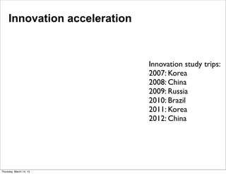 Innovation acceleration



                               Innovation study trips:
                               2007: Korea
                               2008: China
                               2009: Russia
                               2010: Brazil
                               2011: Korea
                               2012: China




Thursday, March 14, 13
 