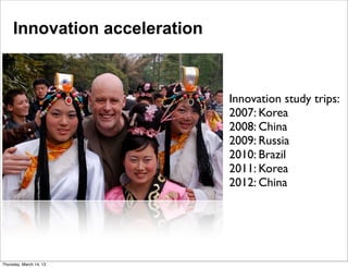 Innovation acceleration



                               Innovation study trips:
                               2007: Korea
                               2008: China
                               2009: Russia
                               2010: Brazil
                               2011: Korea
                               2012: China




Thursday, March 14, 13
 