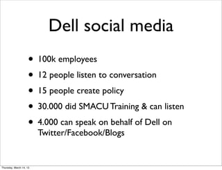 Dell social media
                    • 100k employees
                    • 12 people listen to conversation
                    • 15 people create policy
                    • 30.000 did SMACU Training & can listen
                    • 4.000 can speak on behalf of Dell on
                         Twitter/Facebook/Blogs


Thursday, March 14, 13
 