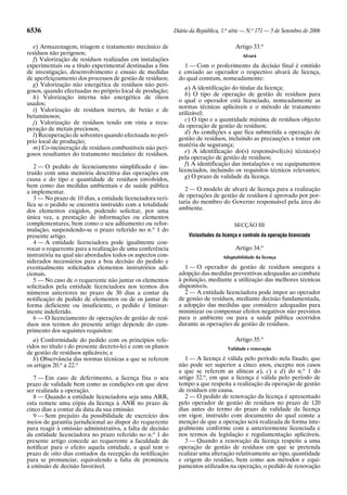 6536                                                        Diário da República, 1.a série — N.o 171 — 5 de Setembro de 2006

  e) Armazenagem, triagem e tratamento mecânico de                                     Artigo 33.o
resíduos não perigosos;                                                                    Alvará
  f) Valorização de resíduos realizadas em instalações
experimentais ou a título experimental destinadas a fins        1 — Com o proferimento da decisão final é emitido
de investigação, desenvolvimento e ensaio de medidas          e enviado ao operador o respectivo alvará de licença,
de aperfeiçoamento dos processos de gestão de resíduos;       do qual constam, nomeadamente:
  g) Valorização não energética de resíduos não peri-
                                                                 a) A identificação do titular da licença;
gosos, quando efectuadas no próprio local de produção;
                                                                 b) O tipo de operação de gestão de resíduos para
  h) Valorização interna não energética de óleos
                                                              o qual o operador está licenciado, nomeadamente as
usados;
                                                              normas técnicas aplicáveis e o método de tratamento
  i) Valorização de resíduos inertes, de betão e de
                                                              utilizável;
betuminosos;
                                                                 c) O tipo e a quantidade máxima de resíduos objecto
  j) Valorização de resíduos tendo em vista a recu-
                                                              da operação de gestão de resíduos;
peração de metais preciosos;
  l) Recuperação de solventes quando efectuada no pró-           d) As condições a que fica submetida a operação de
prio local de produção;                                       gestão de resíduos, incluindo as precauções a tomar em
  m) Co-incineração de resíduos combustíveis não peri-        matéria de segurança;
gosos resultantes do tratamento mecânico de resíduos.            e) A identificação do(s) responsável(eis) técnico(s)
                                                              pela operação de gestão de resíduos;
   2 — O pedido de licenciamento simplificado é ins-             f) A identificação das instalações e ou equipamentos
truído com uma memória descritiva das operações em            licenciados, incluindo os requisitos técnicos relevantes;
causa e do tipo e quantidade de resíduos envolvidos,             g) O prazo de validade da licença.
bem como das medidas ambientais e de saúde pública
a implementar.                                                   2 — O modelo de alvará de licença para a realização
   3 — No prazo de 10 dias, a entidade licenciadora veri-     de operações de gestão de resíduos é aprovado por por-
fica se o pedido se encontra instruído com a totalidade       taria do membro do Governo responsável pela área do
dos elementos exigidos, podendo solicitar, por uma            ambiente.
única vez, a prestação de informações ou elementos
complementares, bem como o seu aditamento ou refor-                                    SECÇÃO III
mulação, suspendendo-se o prazo referido no n.o 1 do
presente artigo.                                                  Vicissitudes da licença e controlo da operação licenciada
   4 — A entidade licenciadora pode igualmente con-
vocar o requerente para a realização de uma conferência                                Artigo 34.o
instrutória na qual são abordados todos os aspectos con-                          Adaptabilidade da licença
siderados necessários para a boa decisão do pedido e
eventualmente solicitados elementos instrutórios adi-            1 — O operador de gestão de resíduos assegura a
cionais.                                                      adopção das medidas preventivas adequadas ao combate
   5 — No caso de o requerente não juntar os elementos        à poluição, mediante a utilização das melhores técnicas
solicitados pela entidade licenciadora nos termos dos         disponíveis.
números anteriores no prazo de 30 dias a contar da               2 — A entidade licenciadora pode impor ao operador
notificação de pedido de elementos ou de os juntar de         de gestão de resíduos, mediante decisão fundamentada,
forma deficiente ou insuficiente, o pedido é liminar-         a adopção das medidas que considere adequadas para
mente indeferido.                                             minimizar ou compensar efeitos negativos não previstos
   6 — O licenciamento de operações de gestão de resí-        para o ambiente ou para a saúde pública ocorridos
duos nos termos do presente artigo depende do cum-            durante as operações de gestão de resíduos.
primento dos seguintes requisitos:
   a) Conformidade do pedido com os princípios refe-                                   Artigo 35.o
ridos no título I do presente decreto-lei e com os planos                           Validade e renovação
de gestão de resíduos aplicáveis; e
   b) Observância das normas técnicas a que se referem           1 — A licença é válida pelo período nela fixado, que
os artigos 20.o a 22.o                                        não pode ser superior a cinco anos, excepto nos casos
                                                              a que se referem as alíneas a), c) e d) do n.o 1 do
   7 — Em caso de deferimento, a licença fixa o seu           artigo 32.o, em que a licença é válida pelo período de
prazo de validade bem como as condições em que deve           tempo a que respeita a realização da operação de gestão
ser realizada a operação.                                     de resíduos em causa.
   8 — Quando a entidade licenciadora seja uma ARR,              2 — O pedido de renovação da licença é apresentado
esta remete uma cópia da licença à ANR no prazo de            pelo operador de gestão de resíduos no prazo de 120
cinco dias a contar da data da sua emissão.                   dias antes do termo do prazo de validade da licença
   9 — Sem prejuízo da possibilidade de exercício dos         em vigor, instruído com documento do qual conste a
meios de garantia jurisdicional ao dispor do requerente       menção de que a operação será realizada de forma inte-
para reagir à omissão administrativa, a falta de decisão      gralmente conforme com a anteriormente licenciada e
da entidade licenciadora no prazo referido no n.o 1 do        nos termos da legislação e regulamentação aplicáveis.
presente artigo concede ao requerente a faculdade de             3 — Quando a renovação da licença respeite a uma
notificar para o efeito aquela entidade, a qual tem o         operação de gestão de resíduos em que se pretenda
prazo de oito dias contados da recepção da notificação        realizar uma alteração relativamente ao tipo, quantidade
para se pronunciar, equivalendo a falta de pronúncia          e origem do resíduo, bem como aos métodos e equi-
à emissão de decisão favorável.                               pamentos utilizados na operação, o pedido de renovação
 