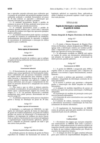 6538                                                          Diário da República, 1.a série — N.o 171 — 5 de Setembro de 2006

que o operador entenda relevante para evidenciar que            legislação aplicável ao respectivo fluxo, aplicando-se
a cessação de actividade não produzirá qualquer passivo         ainda o disposto no presente capítulo a tudo o que não
ambiental, podendo a entidade licenciadora no prazo             tiver nela previsto.
de 30 dias solicitar ao operador a informação que
entenda relevante para a decisão a produzir.
   3 — A entidade licenciadora decide o pedido de                                     TÍTULO III
renúncia no prazo de 60 dias, podendo nesse prazo rea-
lizar as vistorias que entenda necessárias.                           Registo de informação e acompanhamento
   4 — A entidade licenciadora aceita o pedido de                               da gestão de resíduos
renúncia quando verificar que o local onde a operação
de gestão de resíduos tem lugar não apresenta qualquer                                 CAPÍTULO I
passivo ambiental.
   5 — A entidade licenciadora pode sujeitar a aceitação        Sistema Integrado de Registo Electrónico de Resíduos
do pedido de renúncia ao cumprimento de condições,
nomeadamente determinando ao operador a adopção                                         Artigo 45.o
de mecanismos de minimização e correcção de efeitos
negativos para o ambiente.                                                            Registo electrónico

                                                                   1 — É criado o Sistema Integrado de Registo Elec-
                         SECÇÃO IV                              trónico de Resíduos, adiante designado por SIRER, que
                                                                agrega toda a informação relativa aos resíduos produ-
               Outros regimes de licenciamento                  zidos e importados para o território nacional e a enti-
                                                                dades que operam no sector dos resíduos.
                          Artigo 41.o                              2 — A informação recolhida no SIRER está sujeita
                       Licença ambiental                        ao regime de acesso aos documentos administrativos,
                                                                sem prejuízo da sujeição ao regime de protecção de
   As operações de gestão de resíduos a que se aplique          dados pessoais, quando aplicável.
o regime da licença ambiental são licenciadas nos termos
dessa legislação.
                                                                                        Artigo 46.o
                                      o
                          Artigo 42.                                               Funcionamento do SIRER
                    Licenciamento industrial                      1 — A gestão do SIRER é assegurada pela ANR e
   1 — O licenciamento de uma operação de gestão de             engloba todos os actos praticados com o objectivo de
resíduos que careça igualmente de licenciamento indus-          garantir o seu normal e seguro funcionamento, nomea-
trial é substituído por um parecer vinculativo emitido          damente:
no âmbito deste procedimento pela entidade a quem                  a) O recurso a práticas que garantam a confiden-
caiba licenciar a operação nos termos do artigo 24.o,           cialidade e integridade da informação constante do sis-
excepto quando à operação seja aplicável o regime da            tema informático;
licença ambiental, caso em que o cumprimento do dis-               b) O recurso a práticas que garantam a adequada
posto no presente decreto-lei é assegurado nos termos           gestão e conservação dos dados lançados no sistema
desse regime.                                                   informático;
   2 — Nos casos a que se refere o número anterior,
                                                                   c) A adopção de medidas impeditivas do acesso ao
a entidade coordenadora do procedimento de licencia-
mento envia a documentação exigível nos termos dos              sistema por quem não possua autorização e habilitação
artigos 27.o e 32.o do presente decreto-lei à entidade          adequadas;
competente para emitir parecer, determinada nos ter-               d) A promoção de medidas de protecção contra prá-
mos do artigo 24.o                                              ticas de pirataria informática;
   3 — A entidade competente emite parecer vinculativo             e) A concessão de actos autorizativos nos casos legal-
prévio à licença de instalação no prazo de 30 dias.             mente previstos;
                                                                   f) A emissão de ordens, instruções, recomendações
                                                                e advertências necessárias à manutenção do bom fun-
                          Artigo 43.o                           cionamento do sistema informático.
               Regimes especiais de licenciamento
                                                                  2 — O regulamento de funcionamento do SIRER
   A instalação e a exploração de CIRVER e as ope-              consta de portaria aprovada pelo membro do Governo
rações de valorização agrícola de lamas de depuração,
                                                                responsável pela área do ambiente.
de gestão de resíduos hospitalares, de gestão de resíduos
gerados em navios, de incineração e co-incineração de
resíduos e de deposição de resíduos em aterro encon-                                    Artigo 47.o
tram-se sujeitas a licenciamento nos termos da legislação
                                                                                      Confidencialidade
e regulamentação respectivamente aplicáveis, aplican-
do-se o disposto no presente capítulo em tudo o que                1 — Os titulares dos órgãos que exerçam competên-
não estiver nela previsto.                                      cias relativamente ao SIRER, bem como o pessoal a
                                                                eles afecto, independentemente da natureza jurídica do
                          Artigo 44.o                           respectivo vínculo, estão obrigados a guardar sigilo sobre
       Sistemas de gestão de fluxos específicos de resíduos
                                                                os dados de que tenham conhecimento por virtude do
                                                                exercício das respectivas funções.
  As entidades gestoras de sistemas de gestão de fluxos            2 — A violação do dever de sigilo constitui infracção
específicos de resíduos são licenciadas nos termos da           grave para efeitos de responsabilidade disciplinar, sem
 