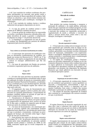 Diário da República, 1.a série — N.o 171 — 5 de Setembro de 2006                                                     6541

   c) E 2 por tonelada de resíduos resultantes dos pro-                                 CAPÍTULO II
dutos introduzidos em mercado cuja gestão esteja a
cargo de sistemas de fluxos específicos de resíduos, indi-                          Mercado de resíduos
viduais ou colectivos, e que através destes sistemas não
sejam encaminhados para reutilização, reciclagem ou                                       Artigo 61.o
valorização;                                                                          Liberdade de comércio
   d) E 5 por tonelada de resíduos inertes e resíduos
industriais não perigosos depositados em aterro.                       Sem prejuízo das normas destinadas a assegurar a
                                                                   protecção do ambiente e da saúde pública, nomeada-
                                                                   mente das que respeitam aos resíduos perigosos, os resí-
  3 — A taxa de gestão de resíduos possui o valor                  duos constituem bens de comercialização livre, devendo
mínimo de E 5000 por entidade devedora.                            o mercado dos resíduos ser organizado, promovido e
  4 — A taxa de gestão de resíduos deve ser repercutida            regulamentado de modo a estimular o encontro da
nas tarifas e prestações financeiras cobradas pelas enti-          oferta e procura destes bens, assim como a sua reu-
dades devedoras de modo a garantir o cumprimento                   tilização, reciclagem e valorização.
do disposto no artigo 7.o do presente decreto-lei.
  5 — A liquidação e o pagamento da taxa de gestão
de resíduos são disciplinados por portaria do ministro                                    Artigo 62.o
responsável pela área do ambiente.                                               Mercado organizado de resíduos

                                                                      1 — O mercado dos resíduos deverá integrar um mer-
                          Artigo 59.o                              cado organizado que centralize num só espaço ou sis-
                                                                   tema de negociação as transacções de tipos diversos de
     Taxas relativas ao movimento transfronteiriço de resíduos     resíduos, garantindo a sua alocação racional, eliminando
                                                                   custos de transacção, estimulando o seu reaproveita-
   1 — A apreciação dos processos de notificação rela-
                                                                   mento e reciclagem, diminuindo a procura de matérias-
tivos ao movimento transfronteiriço de resíduos, rea-              -primas primárias e contribuindo para a modernização
lizada nos termos do Decreto-Lei n.o 296/95, de 17 de              tecnológica dos respectivos produtores.
Novembro, está sujeita ao pagamento de taxa destinada                 2 — O regime de constituição, gestão e funciona-
a custear os encargos administrativos que lhe são                  mento de mercados organizados de resíduos ou de ins-
inerentes.                                                         trumentos financeiros a prazo sobre resíduos bem como
   2 — As taxas de apreciação são fixadas em portaria              as regras aplicáveis às transacções neles realizadas e
do ministro responsável pela área do ambiente.                     aos respectivos operadores constam de legislação com-
                                                                   plementar, sem prejuízo das disposições da legislação
                                                                   financeira que sejam aplicáveis aos mercados em que
                          Artigo 60.o                              se realizem operações a prazo.
                          Regras comuns

   1 — O valor das taxas previstas no presente capítulo                                   Artigo 63.o
considera-se automaticamente actualizado todos os anos                          Organização do mercado de resíduos
por aplicação do índice de preços no consumidor publi-
cado pelo Instituto Nacional de Estatística, arredondan-              1 — O mercado organizado de resíduos deve funcio-
do-se o resultado para a casa decimal superior, devendo            nar em condições que garantam o acesso igualitário ao
a ANR proceder à divulgação regular dos valores em                 mercado, a transparência, universalidade e rigor da
vigor para cada ano.                                               informação que nele circula e a segurança nas tran-
                                                                   sacções realizadas, bem como o respeito das normas
   2 — O pagamento das taxas de licenciamento pre-                 destinadas à protecção do ambiente e da saúde pública.
vistas no presente capítulo é prévio à prática dos actos,             2 — Na criação do mercado organizado de resíduos
devendo ser rejeitado liminarmente o requerimento de               deve estimular-se a participação dos sectores económi-
qualquer entidade pública ou privada ao qual não se                cos que os produzem.
junte o comprovativo de pagamento.
   3 — Exceptuam-se do disposto no número anterior
os casos de requerimentos de vistoria, nos quais a junção                                 Artigo 64.o
do comprovativo de pagamento deve ocorrer no prazo                                      Regime financeiro
de 10 dias após a emissão da respectiva guia de paga-
mento por parte da entidade licenciadora.                             O regime financeiro do mercado organizado de resí-
   4 — As taxas de licenciamento e de autorização pre-             duos deve visar a cobertura dos custos de gestão do
vistas no presente capítulo não contemplam isenções                respectivo sistema sem que por seu efeito se introduzam
subjectivas nem objectivas e são devidas por inteiro sem-          distorções no mercado ou os custos de transacção se
pre que se produza a transmissão, renovação ou pror-               tornem superiores aos custos de regulação.
rogação de licenças, não havendo então lugar à liqui-
dação de taxa por averbamento.                                                            Artigo 65.o
   5 — Sem prejuízo das regras de afectação constantes
                                                                                   Regime contra-ordenacional
dos artigos 54.o e 56.o do presente decreto-lei, a receita
gerada pelas taxas disciplinadas no presente capítulo                 O regular funcionamento do mercado de resíduos é
constitui receita própria e exclusiva da ANR ou das                assegurado pela criação de um regime contra-ordena-
ARR, consoante aquela que se revele competente na                  cional relativo ao incumprimento dos princípios, proi-
matéria.                                                           bições e condições relativos ao seu funcionamento.
 