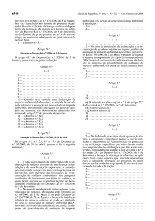 6544                                                          Diário da República, 1.a série — N.o 171 — 5 de Setembro de 2006

  previsto no Decreto-Lei n.o 178/2006, de 5 de Setem-            ambiental e ou depois de concedida licença ambiental
  bro, são licenciadas nos termos do presente decre-              à instalação.
  to-lei, ficando a eficácia da licença ambiental depen-             3—........................................
  dente da realização da vistoria nos termos do artigo               4—........................................
  30.o do Decreto-Lei n.o 178/2006, de 5 de Setembro,
  ou do decurso do prazo previsto no n.o 6 do mesmo                                                    Artigo 6.o
  artigo, em momento subsequente ao proferimento da
  decisão final.                                                                                            [. . .]
     2 — (Anterior n.o 3.)»                                          1—........................................
                                                                     2 — No caso de instalações de incineração e co-in-
                          Artigo 78.o                             cineração de resíduos sujeitas ao regime jurídico da
       Alteração ao Decreto-Lei n.o 3/2004, de 3 de Janeiro       avaliação de impacte ambiental, nos termos do Decre-
                                                                  to-Lei n.o 69/2000, de 3 de Maio, o pedido de licença
  O artigo 65.o do Decreto-Lei n.o 3/2004, de 3 de                é sempre acompanhado de cópia da correspondente
Janeiro, passa a ter a seguinte redacção:                         DIA favorável ou favorável condicionada ou da deci-
                                                                  são de dispensa do procedimento de avaliação de
                            «Artigo 65.o                          impacte ambiental, sob pena de indeferimento limi-
                                                                  nar.
                                 [. . .]                             3—........................................
     1—........................................                      4—........................................
     2—........................................                      5—........................................
     3—........................................
     4—........................................                                                        Artigo 7.o
     5—........................................                                                             [. . .]
     6—........................................
     7—........................................                        ...........................................
     8—........................................
                                                                      1) . . . . . . . . . . . . . . . . . . . . . . . . . . . . . . . . . . . . . . . . .
     9—........................................
                                                                      2) . . . . . . . . . . . . . . . . . . . . . . . . . . . . . . . . . . . . . . . . .
     10 — Quando seja emitida uma declaração de
  impacte ambiental desfavorável, a entidade licenciada             a) O referido na alínea a) do n.o 1 do artigo 27.o
  pode submeter a avaliação um novo estudo de impacte             do Decreto-Lei n.o 178/2006, de 5 de Setembro;
  ambiental, introduzindo alterações ao projecto que,               b) [Anterior alínea d).]
  pela sua natureza, não devessem ser apreciadas nos                c) [Anterior alínea e).]
  termos do artigo 52.o do presente decreto-lei.                    3) . . . . . . . . . . . . . . . . . . . . . . . . . . . . . . . . . . . . . . . . .
     11 — (Anterior n.o 10.)                                        4) . . . . . . . . . . . . . . . . . . . . . . . . . . . . . . . . . . . . . . . . .
     12 — (Anterior n.o 11.)                                        5) . . . . . . . . . . . . . . . . . . . . . . . . . . . . . . . . . . . . . . . . .
     13 — (Anterior n.o 12.)
     14 — (Anterior n.o 13.)                                                                           Artigo 9.o
     15 — (Anterior n.o 14.)»
                                                                                                            [. . .]
                                       o
                          Artigo 79.                                 1—........................................
                                  o
       Alteração ao Decreto-Lei n. 85/2005, de 28 de Abril           2 — No âmbito do procedimento de apreciação téc-
                                                                  nica, a autoridade competente requer a outras enti-
   Os artigos 5.o, 6.o, 7.o, 9.o e 17.o do Decreto-Lei            dades e organismos da Administração os pareceres
n.o 85/2005, de 28 de Abril, passam a ter a seguinte              e ou as licenças específicos que estes devam emitir
redacção:                                                         no cumprimento das atribuições que lhes estão con-
                                                                  feridas, nomeadamente aqueles a que se refere o n.o 1
                             «Artigo 5.o                          do artigo 28.o do Decreto-Lei n.o 178/2006, de 5 de
                                                                  Setembro, a licença de descarga de efluentes, se apli-
                                 [. . .]                          cável, bem como aqueles que entenda necessários
     1 — Todas as instalações de incineração e de co-in-          para a adequada instrução do processo, os quais
  cineração de resíduos carecem de uma licença de ins-            devem ser-lhe enviados no prazo de 30 dias úteis con-
  talação e de uma licença de exploração, a conceder              tados da data da solicitação.
  pela autoridade competente no respeito pelo presente               3—........................................
  decreto-lei, com excepção das instalações de co-in-                4—........................................
  cineração de resíduos combustíveis não perigosos                   5—........................................
  resultantes do tratamento mecânico de resíduos, as                 6—........................................
  quais ficam sujeitos ao respectivo regime de licen-                7—........................................
  ciamento estabelecido no Decreto-Lei n.o 178/2006,                 8—........................................
  de 5 de Setembro.                                                  9—........................................
     2 — No caso de instalações de incineração ou co-in-             10 — . . . . . . . . . . . . . . . . . . . . . . . . . . . . . . . . . . . . . . .
  cineração de resíduos abrangidas pelo Decreto-Lei
  n.o 69/2000, de 3 de Maio, e ou pelo Decreto-Lei                                                     Artigo 17.o
  n.o 194/2000, de 21 de Agosto, a licença de instalação                                                    [. . .]
  referida no número anterior só pode ser atribuída
  no caso de declaração de impacte ambiental (DIA)                    1—........................................
  favorável ou favorável condicionada ou, ainda, de dis-              2—........................................
  pensa do procedimento de avaliação de impacte                       3—........................................
 