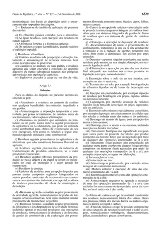 Diário da República, 1.a série — N.o 171 — 5 de Setembro de 2006                                                        6529

monitorização dos locais de deposição após o encer-                mentos florestais, como os ramos, bicadas, cepos, folhas,
ramento das respectivas instalações.                               raízes e cascas;
  2 — Excluem-se do âmbito de aplicação do presente                   f) «Centro de recepção de resíduos» a instalação onde
decreto-lei:                                                       se procede à armazenagem ou triagem de resíduos inse-
                                                                   ridos quer em sistemas integrados de gestão de fluxos
   a) Os efluentes gasosos emitidos para a atmosfera;              de resíduos quer em sistemas de gestão de resíduos
   b) As águas residuais, com excepção dos resíduos em             urbanos;
estado líquido;                                                       g) «Descarga» a operação de deposição de resíduos;
   c) A biomassa florestal e a biomassa agrícola;                     h) «Descontaminação de solos» o procedimento de
   d) Os resíduos a seguir identificados, quando sujeitos          confinamento, tratamento in situ ou ex situ conducente
a legislação especial:                                             à remoção e ou à redução de agentes poluentes nos
   i) Resíduos radioactivos;                                       solos, bem como à diminuição dos efeitos por estes
   ii) Resíduos resultantes da prospecção, extracção, tra-         causados;
tamento e armazenagem de recursos minerais, bem                       i) «Detentor» a pessoa singular ou colectiva que tenha
como da exploração de pedreiras;                                   resíduos, pelo menos, na sua simples detenção, nos ter-
   iii) Cadáveres de animais, ou suas partes, e resíduos           mos da legislação civil;
agrícolas que sejam chorume e conteúdo do aparelho                    j) «Eliminação» a operação que visa dar um destino
digestivo ou outras substâncias naturais não perigosas             final adequado aos resíduos nos termos previstos na
aproveitadas nas explorações agrícolas;                            legislação em vigor, nomeadamente:
   iv) Explosivos abatidos à carga ou em fim de vida.                 i) Deposição sobre o solo ou no seu interior, por
                                                                   exemplo em aterro sanitário;
                                                                      ii) Tratamento no solo, por exemplo biodegradação
                         Artigo 3.o
                                                                   de efluentes líquidos ou de lamas de depuração nos
                          Definições                               solos;
                                                                      iii) Injecção em profundidade, por exemplo injecção
  Para os efeitos do disposto no presente decreto-lei,             de resíduos por bombagem em poços, cúpulas salinas
entende-se por:                                                    ou depósitos naturais;
   a) «Abandono» a renúncia ao controlo de resíduo                    iv) Lagunagem, por exemplo descarga de resíduos
sem qualquer beneficiário determinado, impedindo a                 líquidos ou de lamas de depuração em poços, lagos natu-
sua gestão;                                                        rais ou artificiais;
   b) «Armazenagem» a deposição temporária e con-                     v) Depósitos subterrâneos especialmente concebidos,
trolada, por prazo determinado, de resíduos antes do               por exemplo deposição em alinhamentos de células que
seu tratamento, valorização ou eliminação;                         são seladas e isoladas umas das outras e do ambiente;
   c) «Biomassa» os produtos que consistem, na tota-                  vi) Descarga em massas de águas, com excepção dos
lidade ou em parte, numa matéria vegetal proveniente               mares e dos oceanos;
da agricultura ou da silvicultura, que pode ser utilizada             vii) Descarga para os mares e ou oceanos, incluindo
como combustível para efeitos de recuperação do seu                inserção nos fundos marinhos;
teor energético, bem como os resíduos a seguir enu-                   viii) Tratamento biológico não especificado em qual-
merados quando utilizados como combustível:                        quer outra parte do presente decreto-lei que produz
                                                                   compostos ou misturas finais que são rejeitados por meio
   i) Resíduos vegetais provenientes da agricultura e da           de qualquer das operações enumeradas de i) a xii);
silvicultura que não constituam biomassa florestal ou                 ix) Tratamento físico-químico não especificado em
agrícola;                                                          qualquer outra parte do presente decreto-lei que produz
   ii) Resíduos vegetais provenientes da indústria de              compostos ou misturas finais rejeitados por meio de
transformação de produtos alimentares, se o calor                  qualquer das operações enumeradas de i) a xii), por
gerado for recuperado;                                             exemplo evaporação, secagem ou calcinação;
   iii) Resíduos vegetais fibrosos provenientes da pro-               x) Incineração em terra;
dução de pasta virgem e de papel se forem co-incine-                  xi) Incineração no mar;
rados no local de produção e o calor gerado for                       xii) Armazenagem permanente, por exemplo arma-
recuperado;                                                        zenagem de contentores numa mina;
   iv) Resíduos de cortiça;                                           xiii) Mistura anterior à execução de uma das ope-
   v) Resíduos de madeira, com excepção daqueles que               rações enumeradas de i) a xii);
possam conter compostos orgânicos halogenados ou                      xiv) Reembalagem anterior a uma das operações enu-
metais pesados resultantes de tratamento com conser-               meradas de i) a xiii);
vantes ou revestimento, incluindo, em especial, resíduos              xv) Armazenagem enquanto se aguarda a execução
de madeira provenientes de obras de construção e                   de uma das operações enumeradas de i) a xiv), com
demolição.                                                         exclusão do armazenamento temporário, antes da reco-
                                                                   lha, no local onde esta é efectuada;
   d) «Biomassa agrícola» a matéria vegetal proveniente
da actividade agrícola, nomeadamente de podas de for-                 l) «Fileira de resíduos» o tipo de material constituinte
mações arbóreo-arbustivas, bem como material similar               dos resíduos, nomeadamente fileira dos vidros, fileira
proveniente da manutenção de jardins;                              dos plásticos, fileira dos metais, fileira da matéria orgâ-
   e) «Biomassa florestal» a matéria vegetal proveniente           nica ou fileira do papel e cartão;
da silvicultura e dos desperdícios de actividade florestal,           m) «Fluxo de resíduos» o tipo de produto componente
incluindo apenas o material resultante das operações               de uma categoria de resíduos transversal a todas as ori-
de condução, nomeadamente de desbaste e de desrama,                gens, nomeadamente embalagens, electrodomésticos,
de gestão de combustíveis e da exploração dos povoa-               pilhas, acumuladores, pneus ou solventes;
 