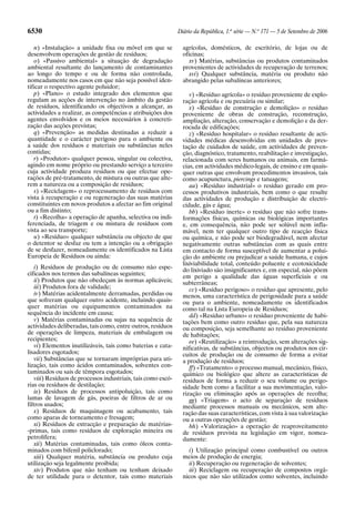 6530                                                           Diário da República, 1.a série — N.o 171 — 5 de Setembro de 2006

    n) «Instalação» a unidade fixa ou móvel em que se            agrícolas, domésticos, de escritório, de lojas ou de
desenvolvem operações de gestão de resíduos;                     oficinas;
    o) «Passivo ambiental» a situação de degradação                 xv) Matérias, substâncias ou produtos contaminados
ambiental resultante do lançamento de contaminantes              provenientes de actividades de recuperação de terrenos;
ao longo do tempo e ou de forma não controlada,                     xvi) Qualquer substância, matéria ou produto não
nomeadamente nos casos em que não seja possível iden-            abrangido pelas subalíneas anteriores;
tificar o respectivo agente poluidor;
    p) «Plano» o estudo integrado dos elementos que                 v) «Resíduo agrícola» o resíduo proveniente de explo-
regulam as acções de intervenção no âmbito da gestão             ração agrícola e ou pecuária ou similar;
de resíduos, identificando os objectivos a alcançar, as             x) «Resíduo de construção e demolição» o resíduo
actividades a realizar, as competências e atribuições dos        proveniente de obras de construção, reconstrução,
agentes envolvidos e os meios necessários à concreti-            ampliação, alteração, conservação e demolição e da der-
zação das acções previstas;                                      rocada de edificações;
    q) «Prevenção» as medidas destinadas a reduzir a                z) «Resíduo hospitalar» o resíduo resultante de acti-
quantidade e o carácter perigoso para o ambiente ou              vidades médicas desenvolvidas em unidades de pres-
a saúde dos resíduos e materiais ou substâncias neles            tação de cuidados de saúde, em actividades de preven-
contidas;                                                        ção, diagnóstico, tratamento, reabilitação e investigação,
    r) «Produtor» qualquer pessoa, singular ou colectiva,        relacionada com seres humanos ou animais, em farmá-
agindo em nome próprio ou prestando serviço a terceiro           cias, em actividades médico-legais, de ensino e em quais-
cuja actividade produza resíduos ou que efectue ope-             quer outras que envolvam procedimentos invasivos, tais
rações de pré-tratamento, de mistura ou outras que alte-         como acupunctura, piercings e tatuagens;
rem a natureza ou a composição de resíduos;                         aa) «Resíduo industrial» o resíduo gerado em pro-
    s) «Reciclagem» o reprocessamento de resíduos com            cessos produtivos industriais, bem como o que resulte
vista à recuperação e ou regeneração das suas matérias           das actividades de produção e distribuição de electri-
constituintes em novos produtos a afectar ao fim original        cidade, gás e água;
ou a fim distinto;                                                  bb) «Resíduo inerte» o resíduo que não sofre trans-
    t) «Recolha» a operação de apanha, selectiva ou indi-        formações físicas, químicas ou biológicas importantes
ferenciada, de triagem e ou mistura de resíduos com              e, em consequência, não pode ser solúvel nem infla-
vista ao seu transporte;                                         mável, nem ter qualquer outro tipo de reacção física
    u) «Resíduo» qualquer substância ou objecto de que           ou química, e não pode ser biodegradável, nem afectar
o detentor se desfaz ou tem a intenção ou a obrigação            negativamente outras substâncias com as quais entre
de se desfazer, nomeadamente os identificados na Lista           em contacto de forma susceptível de aumentar a polui-
Europeia de Resíduos ou ainda:                                   ção do ambiente ou prejudicar a saúde humana, e cujos
                                                                 lixiviabilidade total, conteúdo poluente e ecotoxicidade
    i) Resíduos de produção ou de consumo não espe-              do lixiviado são insignificantes e, em especial, não põem
cificados nos termos das subalíneas seguintes;                   em perigo a qualidade das águas superficiais e ou
    ii) Produtos que não obedeçam às normas aplicáveis;          subterrâneas;
    iii) Produtos fora de validade;                                 cc) «Resíduo perigoso» o resíduo que apresente, pelo
    iv) Matérias acidentalmente derramadas, perdidas ou          menos, uma característica de perigosidade para a saúde
que sofreram qualquer outro acidente, incluindo quais-           ou para o ambiente, nomeadamente os identificados
quer matérias ou equipamentos contaminados na                    como tal na Lista Europeia de Resíduos;
sequência do incidente em causa;                                    dd) «Resíduo urbano» o resíduo proveniente de habi-
    v) Matérias contaminadas ou sujas na sequência de            tações bem como outro resíduo que, pela sua natureza
actividades deliberadas, tais como, entre outros, resíduos       ou composição, seja semelhante ao resíduo proveniente
de operações de limpeza, materiais de embalagem ou               de habitações;
recipientes;                                                        ee) «Reutilização» a reintrodução, sem alterações sig-
    vi) Elementos inutilizáveis, tais como baterias e cata-      nificativas, de substâncias, objectos ou produtos nos cir-
lisadores esgotados;                                             cuitos de produção ou de consumo de forma a evitar
    vii) Substâncias que se tornaram impróprias para uti-        a produção de resíduos;
lização, tais como ácidos contaminados, solventes con-              ff) «Tratamento» o processo manual, mecânico, físico,
taminados ou sais de têmpora esgotados;                          químico ou biológico que altere as características de
    viii) Resíduos de processos industriais, tais como escó-     resíduos de forma a reduzir o seu volume ou perigo-
rias ou resíduos de destilação;                                  sidade bem como a facilitar a sua movimentação, valo-
    ix) Resíduos de processos antipoluição, tais como            rização ou eliminação após as operações de recolha;
lamas de lavagem de gás, poeiras de filtros de ar ou                gg) «Triagem» o acto de separação de resíduos
filtros usados;                                                  mediante processos manuais ou mecânicos, sem alte-
    x) Resíduos de maquinagem ou acabamento, tais                ração das suas características, com vista à sua valorização
como aparas de torneamento e fresagem;                           ou a outras operações de gestão;
    xi) Resíduos de extracção e preparação de matérias-             hh) «Valorização» a operação de reaproveitamento
-primas, tais como resíduos de exploração mineira ou             de resíduos prevista na legislação em vigor, nomea-
petrolífera;                                                     damente:
    xii) Matérias contaminadas, tais como óleos conta-
minados com bifenil policlorado;                                    i) Utilização principal como combustível ou outros
    xiii) Qualquer matéria, substância ou produto cuja           meios de produção de energia;
utilização seja legalmente proibida;                                ii) Recuperação ou regeneração de solventes;
    xiv) Produtos que não tenham ou tenham deixado                  iii) Reciclagem ou recuperação de compostos orgâ-
de ter utilidade para o detentor, tais como materiais            nicos que não são utilizados como solventes, incluindo
 
