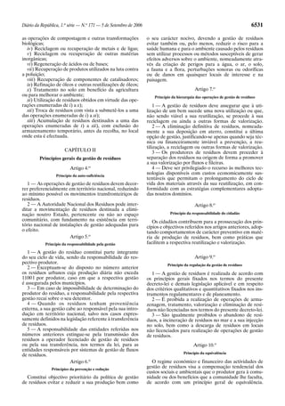 Diário da República, 1.a série — N.o 171 — 5 de Setembro de 2006                                                               6531

as operações de compostagem e outras transformações                o seu carácter nocivo, devendo a gestão de resíduos
biológicas;                                                        evitar também ou, pelo menos, reduzir o risco para a
   iv) Reciclagem ou recuperação de metais e de ligas;             saúde humana e para o ambiente causado pelos resíduos
   v) Reciclagem ou recuperação de outras matérias                 sem utilizar processos ou métodos susceptíveis de gerar
inorgânicas;                                                       efeitos adversos sobre o ambiente, nomeadamente atra-
   vi) Regeneração de ácidos ou de bases;                          vés da criação de perigos para a água, o ar, o solo,
   vii) Recuperação de produtos utilizados na luta contra          a fauna e a flora, perturbações sonoras ou odoríficas
a poluição;                                                        ou de danos em quaisquer locais de interesse e na
   viii) Recuperação de componentes de catalisadores;              paisagem.
   ix) Refinação de óleos e outras reutilizações de óleos;
   x) Tratamento no solo em benefício da agricultura                                          Artigo 7.o
ou para melhorar o ambiente;                                           Princípio da hierarquia das operações de gestão de resíduos
   xi) Utilização de resíduos obtidos em virtude das ope-
rações enumeradas de i) a x);                                          1 — A gestão de resíduos deve assegurar que à uti-
   xii) Troca de resíduos com vista a submetê-los a uma            lização de um bem sucede uma nova utilização ou que,
das operações enumeradas de i) a xi);                              não sendo viável a sua reutilização, se procede à sua
   xiii) Acumulação de resíduos destinados a uma das               reciclagem ou ainda a outras formas de valorização.
operações enumeradas de i) a xii), com exclusão do                     2 — A eliminação definitiva de resíduos, nomeada-
armazenamento temporário, antes da recolha, no local               mente a sua deposição em aterro, constitui a última
onde esta é efectuada.                                             opção de gestão, justificando-se apenas quando seja téc-
                                                                   nica ou financeiramente inviável a prevenção, a reu-
                                                                   tilização, a reciclagem ou outras formas de valorização.
                       CAPÍTULO II                                     3 — Os produtores de resíduos devem proceder à
         Princípios gerais da gestão de resíduos                   separação dos resíduos na origem de forma a promover
                                                                   a sua valorização por fluxos e fileiras.
                          Artigo 4.o                                   4 — Deve ser privilegiado o recurso às melhores tec-
                  Princípio da auto-suficiência
                                                                   nologias disponíveis com custos economicamente sus-
                                                                   tentáveis que permitam o prolongamento do ciclo de
   1 — As operações de gestão de resíduos devem decor-             vida dos materiais através da sua reutilização, em con-
rer preferencialmente em território nacional, reduzindo            formidade com as estratégias complementares adopta-
ao mínimo possível os movimentos transfronteiriços de              das noutros domínios.
resíduos.
   2 — A Autoridade Nacional dos Resíduos pode inter-                                         Artigo 8.o
ditar a movimentação de resíduos destinada a elimi-
nação noutro Estado, pertencente ou não ao espaço                               Princípio da responsabilidade do cidadão
comunitário, com fundamento na existência em terri-                   Os cidadãos contribuem para a prossecução dos prin-
tório nacional de instalações de gestão adequadas para             cípios e objectivos referidos nos artigos anteriores, adop-
o efeito.                                                          tando comportamentos de carácter preventivo em maté-
                       Artigo 5.o                                  ria de produção de resíduos, bem como práticas que
            Princípio da responsabilidade pela gestão              facilitem a respectiva reutilização e valorização.
   1 — A gestão do resíduo constitui parte integrante
do seu ciclo de vida, sendo da responsabilidade do res-                                       Artigo 9.o
pectivo produtor.                                                             Princípio da regulação da gestão de resíduos
   2 — Exceptuam-se do disposto no número anterior
os resíduos urbanos cuja produção diária não exceda                   1 — A gestão de resíduos é realizada de acordo com
1100 l por produtor, caso em que a respectiva gestão               os princípios gerais fixados nos termos do presente
é assegurada pelos municípios.                                     decreto-lei e demais legislação aplicável e em respeito
   3 — Em caso de impossibilidade de determinação do               dos critérios qualitativos e quantitativos fixados nos ins-
produtor do resíduo, a responsabilidade pela respectiva            trumentos regulamentares e de planeamento.
gestão recai sobre o seu detentor.                                    2 — É proibida a realização de operações de arma-
   4 — Quando os resíduos tenham proveniência                      zenagem, tratamento, valorização e eliminação de resí-
externa, a sua gestão cabe ao responsável pela sua intro-          duos não licenciadas nos termos do presente decreto-lei.
dução em território nacional, salvo nos casos expres-                 3 — São igualmente proibidos o abandono de resí-
samente definidos na legislação referente à transferência          duos, a incineração de resíduos no mar e a sua injecção
de resíduos.                                                       no solo, bem como a descarga de resíduos em locais
   5 — A responsabilidade das entidades referidas nos              não licenciados para realização de operações de gestão
números anteriores extingue-se pela transmissão dos                de resíduos.
resíduos a operador licenciado de gestão de resíduos
ou pela sua transferência, nos termos da lei, para as                                        Artigo 10.o
entidades responsáveis por sistemas de gestão de fluxos
                                                                                       Princípio da equivalência
de resíduos.
                        Artigo 6.o                                   O regime económico e financeiro das actividades de
               Princípios da prevenção e redução
                                                                   gestão de resíduos visa a compensação tendencial dos
                                                                   custos sociais e ambientais que o produtor gera à comu-
  Constitui objectivo prioritário da política de gestão            nidade ou dos benefícios que a comunidade lhe faculta,
de resíduos evitar e reduzir a sua produção bem como               de acordo com um princípio geral de equivalência.
 