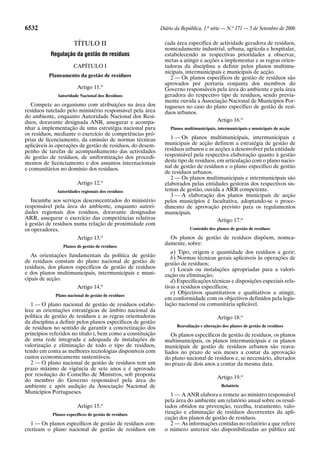 6532                                                         Diário da República, 1.a série — N.o 171 — 5 de Setembro de 2006

                       TÍTULO II                               cada área específica de actividade geradora de resíduos,
                                                               nomeadamente industrial, urbana, agrícola e hospitalar,
           Regulação da gestão de resíduos                     estabelecendo as respectivas prioridades a observar,
                                                               metas a atingir e acções a implementar e as regras orien-
                       CAPÍTULO I                              tadoras da disciplina a definir pelos planos multimu-
                                                               nicipais, intermunicipais e municipais de acção.
          Planeamento da gestão de resíduos                       2 — Os planos específicos de gestão de resíduos são
                                                               aprovados por portaria conjunta dos membros do
                         Artigo 11.o                           Governo responsáveis pela área do ambiente e pela área
              Autoridade Nacional dos Resíduos                 geradora do respectivo tipo de resíduos, sendo previa-
                                                               mente ouvida a Associação Nacional de Municípios Por-
   Compete ao organismo com atribuições na área dos            tugueses no caso do plano específico de gestão de resí-
resíduos tutelado pelo ministério responsável pela área        duos urbanos.
do ambiente, enquanto Autoridade Nacional dos Resí-
duos, doravante designada ANR, assegurar e acompa-                                    Artigo 16.o
nhar a implementação de uma estratégia nacional para             Planos multimunicipais, intermunicipais e municipais de acção
os resíduos, mediante o exercício de competências pró-
prias de licenciamento, da emissão de normas técnicas             1 — Os planos multimunicipais, intermunicipais e
aplicáveis às operações de gestão de resíduos, do desem-       municipais de acção definem a estratégia de gestão de
penho de tarefas de acompanhamento das actividades             resíduos urbanos e as acções a desenvolver pela entidade
de gestão de resíduos, de uniformização dos procedi-           responsável pela respectiva elaboração quanto à gestão
mentos de licenciamento e dos assuntos internacionais          deste tipo de resíduos, em articulação com o plano nacio-
e comunitários no domínio dos resíduos.                        nal de gestão de resíduos e o plano específico de gestão
                                                               de resíduos urbanos.
                                                                  2 — Os planos multimunicipais e intermunicipais são
                         Artigo 12.o                           elaborados pelas entidades gestoras dos respectivos sis-
              Autoridades regionais dos resíduos               temas de gestão, ouvida a ARR competente.
                                                                  3 — A elaboração dos planos municipais de acção
   Incumbe aos serviços desconcentrados do ministério          pelos municípios é facultativa, adoptando-se o proce-
responsável pela área do ambiente, enquanto autori-            dimento de aprovação previsto para os regulamentos
dades regionais dos resíduos, doravante designadas             municipais.
ARR, assegurar o exercício das competências relativas                                  Artigo 17.o
à gestão de resíduos numa relação de proximidade com
os operadores.                                                             Conteúdo dos planos de gestão de resíduos
                                     o                           Os planos de gestão de resíduos dispõem, nomea-
                         Artigo 13.
                 Planos de gestão de resíduos
                                                               damente, sobre:
                                                                  a) Tipo, origem e quantidade dos resíduos a gerir;
   As orientações fundamentais da política de gestão              b) Normas técnicas gerais aplicáveis às operações de
de resíduos constam do plano nacional de gestão de             gestão de resíduos;
resíduos, dos planos específicos de gestão de resíduos            c) Locais ou instalações apropriadas para a valori-
e dos planos multimunicipais, intermunicipais e muni-          zação ou eliminação;
cipais de acção.                                                  d) Especificações técnicas e disposições especiais rela-
                         Artigo 14.o                           tivas a resíduos específicos;
             Plano nacional de gestão de resíduos
                                                                  e) Objectivos quantitativos e qualitativos a atingir,
                                                               em conformidade com os objectivos definidos pela legis-
   1 — O plano nacional de gestão de resíduos estabe-          lação nacional ou comunitária aplicável.
lece as orientações estratégicas de âmbito nacional da
política de gestão de resíduos e as regras orientadoras                                  Artigo 18.o
da disciplina a definir pelos planos específicos de gestão
de resíduos no sentido de garantir a concretização dos              Reavaliação e alteração dos planos de gestão de resíduos
princípios referidos no título I, bem como a constituição         Os planos específicos de gestão de resíduos, os planos
de uma rede integrada e adequada de instalações de             multimunicipais, os planos intermunicipais e os planos
valorização e eliminação de todo o tipo de resíduos,           municipais de gestão de resíduos urbanos são reava-
tendo em conta as melhores tecnologias disponíveis com         liados no prazo de seis meses a contar da aprovação
custos economicamente sustentáveis.                            do plano nacional de resíduos e, se necessário, alterados
   2 — O plano nacional de gestão de resíduos tem um           no prazo de dois anos a contar da mesma data.
prazo máximo de vigência de sete anos e é aprovado
por resolução do Conselho de Ministros, sob proposta
                                                                                         Artigo 19.o
do membro do Governo responsável pela área do
ambiente e após audição da Associação Nacional de                                          Relatório
Municípios Portugueses.                                           1 — A ANR elabora e remete ao ministro responsável
                                                               pela área do ambiente um relatório anual sobre os resul-
                         Artigo 15.o                           tados obtidos na prevenção, recolha, tratamento, valo-
            Planos específicos de gestão de resíduos
                                                               rização e eliminação de resíduos decorrentes da apli-
                                                               cação dos planos de gestão de resíduos.
  1 — Os planos específicos de gestão de resíduos con-            2 — As informações contidas no relatório a que refere
cretizam o plano nacional de gestão de resíduos em             o número anterior são disponibilizadas ao público até
 