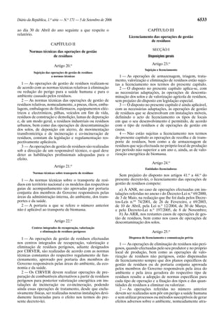 Diário da República, 1.a série — N.o 171 — 5 de Setembro de 2006                                                            6533

ao dia 30 de Abril do ano seguinte a que respeite o                                     CAPÍTULO III
relatório.
                                                                           Licenciamento das operações de gestão
                                                                                       de resíduos
                       CAPÍTULO II
                                                                                           SECÇÃO I
        Normas técnicas das operações de gestão
                     de resíduos                                                        Disposições gerais

                          Artigo 20.o                                                      Artigo 23.o
                                                                                      Sujeição e licenciamento
           Sujeição das operações de gestão de resíduos
                        a normas técnicas                             1 — As operações de armazenagem, triagem, trata-
                                                                   mento, valorização e eliminação de resíduos estão sujei-
   1 — As operações de gestão de resíduos realizam-se              tas a licenciamento nos termos do presente capítulo.
de acordo com as normas técnicas relativas à eliminação               2 — O disposto no presente capítulo aplica-se, com
ou redução do perigo para a saúde humana e para o                  as necessárias adaptações, às operações de desconta-
ambiente causado pelos resíduos.                                   minação dos solos e de valorização agrícola de resíduos,
   2 — As normas técnicas das operações de gestão de               sem prejuízo do disposto em legislação especial.
resíduos relativas, nomeadamente, a pneus, óleos, emba-               3 — O disposto no presente capítulo é ainda aplicável,
lagens, embalagens de fitofármacos, equipamentos eléc-             com as necessárias adaptações, às operações de gestão
tricos e electrónicos, pilhas, veículos em fim de vida,            de resíduos que se desenvolvam em instalações móveis,
resíduos de construção e demolição, lamas de depuração             definindo o acto de licenciamento os tipos de locais
e, de um modo geral, a resíduos industriais ou resíduos            em que o seu desenvolvimento é permitido, de acordo
urbanos, bem como das operações de descontaminação                 com o tipo de resíduos e de operações de gestão em
dos solos, de deposição em aterro, de movimentação                 causa.
transfronteiriça e de incineração e co-incineração de                 4 — Não estão sujeitas a licenciamento nos termos
resíduos, constam da legislação e regulamentação res-              do presente capítulo as operações de recolha e de trans-
pectivamente aplicáveis.                                           porte de resíduos, bem como a de armazenagem de
   3 — As operações de gestão de resíduos são realizadas           resíduos que seja efectuada no próprio local de produção
sob a direcção de um responsável técnico, o qual deve              por período não superior a um ano e, ainda, as de valo-
deter as habilitações profissionais adequadas para o               rização energética de biomassa.
efeito.
                                                                                           Artigo 24.o
                          Artigo 21.o
                                                                                      Entidades licenciadoras
          Normas técnicas sobre transporte de resíduos
                                                                     Sem prejuízo do disposto nos artigos 41.o a 44.o do
  1 — As normas técnicas sobre o transporte de resí-               presente decreto-lei, o licenciamento das operações de
duos em território nacional e os modelos das respectivas           gestão de resíduos compete:
guias de acompanhamento são aprovadas por portaria                    a) À ANR, no caso de operações efectuadas em ins-
conjunta dos membros do Governo responsáveis pelas                 talações referidas no anexo I do Decreto-Lei n.o 69/2000,
áreas da administração interna, do ambiente, dos trans-            de 3 de Maio, na redacção que lhe foi dada pelos Decre-
portes e da saúde.                                                 tos-Leis n.os 74/2001, de 26 de Fevereiro, e 69/2003,
  2 — A portaria a que se refere o número anterior                 de 10 de Abril, pela Lei n.o 12/2004, de 30 de Março,
não é aplicável ao transporte de biomassa.                         e pelo Decreto-Lei n.o 197/2005, de 8 de Novembro;
                                                                      b) Às ARR, nos restantes casos de operações de ges-
                                                                   tão de resíduos, bem como nos casos de operações de
                          Artigo 22.o                              descontaminação dos solos.
         Centros integrados de recuperação, valorização
               e eliminação de resíduos perigosos                                          Artigo 25.o
   1 — As operações de gestão de resíduos efectuadas                       Dispensa de licenciamento e comunicação prévia
nos centros integrados de recuperação, valorização e                  1 — As operações de eliminação de resíduos não peri-
eliminação de resíduos perigosos, adiante designados               gosos, quando efectuadas pelo seu produtor e no próprio
por CIRVER, são realizadas de acordo com as normas                 local de produção, bem como as operações de valo-
técnicas constantes do respectivo regulamento de fun-              rização de resíduos não perigosos, estão dispensadas
cionamento, aprovado por portaria dos membros do                   de licenciamento sempre que dos planos específicos de
Governo responsáveis pelas áreas do ambiente, da eco-              gestão de resíduos ou de portaria conjunta aprovada
nomia e da saúde.                                                  pelos membros do Governo responsáveis pela área do
   2 — Os CIRVER devem realizar operações de pre-                  ambiente e pela área geradora do respectivo tipo de
paração de combustíveis alternativos a partir de resíduos          resíduos resulte a adopção de normas específicas para
perigosos para posterior valorização energética em ins-            cada tipo de operação e a fixação dos tipos e das quan-
talações de incineração ou co-incineração, podendo                 tidades de resíduos a eliminar ou valorizar.
ainda essas operações de tratamento, desde que exclu-                 2 — As operações referidas no número anterior
sivamente físicas, ser realizadas noutras instalações devi-        devem ser realizadas sem pôr em perigo a saúde humana
damente licenciadas para o efeito nos termos do pre-               e sem utilizar processos ou métodos susceptíveis de gerar
sente decreto-lei.                                                 efeitos adversos sobre o ambiente, nomeadamente atra-
 