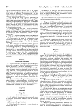 6534                                                        Diário da República, 1.a série — N.o 171 — 5 de Setembro de 2006

vés da criação de perigos para a água, o ar, o solo,            ii) Descrição da operação que pretende realizar e
a fauna e a flora, perturbações sonoras ou odoríficas         da sua localização geográfica, com os elementos defi-
ou de danos em quaisquer locais de interesse e na pai-        nidos em portaria aprovada pelo membro do Governo
sagem, estando ainda sujeitas à obrigação de comuni-          responsável pela área do ambiente;
cação prévia à ARR competente.
   3 — A comunicação prévia deve ser instruída com              b) Outros elementos tidos pelo requerente como rele-
a identificação do interessado, a localização geográfica      vantes para a apreciação do pedido.
e a descrição das operações em causa e do tipo e quan-
tidade de resíduos envolvidos, bem como das medidas              2 — No prazo de 10 dias, a entidade licenciadora veri-
ambientais e de saúde pública a implementar, aplican-         fica se o pedido se encontra instruído com a totalidade
do-se o disposto no artigo 26.o do presente decreto-lei,      dos elementos exigidos, podendo solicitar, por uma
podendo as operações iniciar-se decorrido o prazo de          única vez, a prestação de informações ou elementos
10 dias após a sua entrega.                                   complementares, bem como o seu aditamento ou
   4 — No prazo de 10 dias após a recepção da comu-           reformulação.
nicação prévia, a ARR indefere liminarmente o pedido
                                                                 3 — A entidade licenciadora pode igualmente con-
quando verifique que não estão reunidos os requisitos
da comunicação prévia previstos nos n.os 1 e 2 do pre-        vocar o requerente para a realização de uma conferência
sente artigo.                                                 instrutória na qual são abordados todos os aspectos con-
   5 — A ARR informa a ANR do início das operações            siderados necessários para a boa decisão do pedido e
de gestão de resíduos objecto de comunicação prévia.          eventualmente solicitados elementos instrutórios adi-
   6 — Às operações de gestão de resíduos sujeitas a          cionais.
comunicação prévia aplica-se, com as devidas adapta-             4 — No caso de o requerente não juntar os elementos
ções, o disposto nos artigos 34.o a 40.o do presente          solicitados pela entidade licenciadora nos termos dos
decreto-lei.                                                  números anteriores no prazo de 60 dias a contar da
   7 — Sob solicitação de entidades judiciais, policiais      notificação de pedido de elementos ou de os juntar de
ou de outras entidades públicas com competência espe-         forma deficiente ou insuficiente, o pedido é liminar-
cífica na matéria, pode ser ainda excepcionalmente dis-       mente indeferido.
pensada de licenciamento, por despacho do dirigente
máximo da ANR e com fundamento em razões de ordem                                     Artigo 28.o
ou saúde públicas, a realização de operações de gestão
de resíduos não perigosos com vista à sua eliminação.                                   Consultas
   8 — A decisão a que se refere o número anterior               1 — No prazo de 10 dias a contar da recepção do
fixa os termos e as condições de realização das operações     pedido ou da recepção dos elementos adicionais refe-
em causa.                                                     ridos nos n.os 2 a 4 do artigo anterior, a autoridade
                                                              licenciadora promove a consulta das entidades que
                       Artigo 26.o                            devam pronunciar-se no âmbito do procedimento de
               Apresentação de requerimentos                  licenciamento, nomeadamente do organismo regional
                                                              com responsabilidade pela gestão da água, relativamente
   1 — Os requerimentos podem ser apresentados pelo           à afectação dos recursos hídricos, e do serviço regional
interessado em suporte de papel ou, em alternativa, em        desconcentrado responsável pela área do ordenamento
suporte informático e por meios electrónicos.                 do território, quanto à compatibilidade da localização
   2 — Os requerimentos são acompanhados de decla-            prevista com os instrumentos de gestão territorial res-
ração que ateste a autenticidade das informações pres-        pectivamente aplicáveis, quando esteja em causa a cons-
tadas, elaborada e assinada pelo interessado ou por seu       trução de uma nova instalação ou a ampliação de área
legal representante quando se trate de pessoa colectiva,      de uma instalação já construída.
sendo a assinatura substituída, no caso de requerimento          2 — Pode ser ainda promovida, quando solicitado
apresentado em suporte informático e por meio elec-
                                                              pelo requerente, a consulta da Direcção-Geral da Saúde
trónico, pelos meios de certificação electrónica dis-
poníveis.                                                     e do Instituto para a Segurança, Higiene e Saúde no
   3 — Quando o interessado apresentar o requerimento         Trabalho.
inicial em suporte informático e por meio electrónico,           3 — No termo do prazo fixado no n.o 1 para a auto-
as subsequentes comunicações entre a entidade licen-          ridade licenciadora promover as consultas às entidades
ciadora e o interessado no âmbito do respectivo pro-          que devam pronunciar-se no âmbito do procedimento,
cedimento são realizadas por meios electrónicos.              pode o requerente solicitar a passagem de certidão da
                                                              promoção das consultas devidas, devendo esta ser emi-
                                                              tida no prazo de 10 dias.
                       SECÇÃO II                                 4 — Se a certidão referida no número anterior for
                      Procedimento                            negativa ou não for emitida no respectivo prazo, o inte-
                                                              ressado pode promover directamente as respectivas con-
                       Artigo 27.o                            sultas ou pedir ao tribunal que promova as consultas
                                                              ou que condene a autoridade licenciadora a promo-
                  Pedido de licenciamento
                                                              vê-las.
   1 — O pedido de licenciamento é apresentado junto             5 — A não emissão de parecer no prazo de 15 dias
da entidade licenciadora, instruído com os seguintes          contados a partir da data de promoção das consultas
elementos:                                                    previstas nos números anteriores equivale à emissão de
                                                              parecer favorável.
  a) Documento do qual constem:                                  6 — Quando os meios disponíveis o permitam e a
  i) A identificação do requerente e o seu número de          entidade licenciadora o determine, os pareceres pre-
identificação fiscal;                                         vistos no presente artigo podem ser emitidos em con-
 