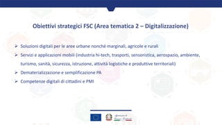 Obiettivi strategici FSC (Area tematica 2 – Digitalizzazione)
Ø Soluzioni digitali per le aree urbane nonché marginali, ag...