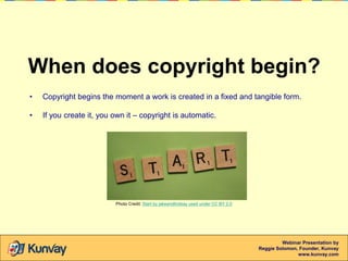 When does copyright begin?
•

Copyright begins the moment a work is created in a fixed and tangible form.

•

If you creat...
