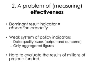 2. A problem of (measuring)
effectiveness
• Dominant result indicator =
absorption capacity
• Weak system of policy indicators
– Data quality issues (output and outcome)
– Only aggregated figures
• Hard to evaluate the results of millions of
projects funded
 