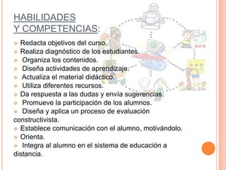 HABILIDADES
Y COMPETENCIAS:
Redacta objetivos del curso.
 Realiza diagnóstico de los estudiantes.
 Organiza los contenidos.
 Diseña actividades de aprendizaje.
 Actualiza el material didáctico.
 Utiliza diferentes recursos.
 Da respuesta a las dudas y envía sugerencias.
 Promueve la participación de los alumnos.
 Diseña y aplica un proceso de evaluación
constructivista.
 Establece comunicación con el alumno, motivándolo.
 Orienta.
 Integra al alumno en el sistema de educación a
distancia.


 