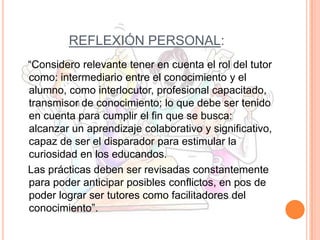 REFLEXIÓN PERSONAL:
“Considero relevante tener en cuenta el rol del tutor
como: intermediario entre el conocimiento y el
alumno, como interlocutor, profesional capacitado,
transmisor de conocimiento; lo que debe ser tenido
en cuenta para cumplir el fin que se busca:
alcanzar un aprendizaje colaborativo y significativo,
capaz de ser el disparador para estimular la
curiosidad en los educandos.
Las prácticas deben ser revisadas constantemente
para poder anticipar posibles conflictos, en pos de
poder lograr ser tutores como facilitadores del
conocimiento”.

 