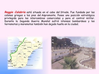 Reggio Calabria está situada en el cabo del Stivale. Fue fundada por los
colonos griegos a los pies del Aspromonte. Posee una posición estratégica
privilegida para los intercambios comerciales y para el control militar.
Durante la Segunda Guerra Mundial sufrió intensos bombardeos y los
terremotos y maremotos también han dejado huella en la ciudad.
 