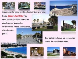 Su excelente clima invita a la diversión y al ocio.

En su paseo marítimo hay
unos pocos ejemplos donde se
puede pasar una noche
entretenida en sus cervecerías,
discotecas o
pubs.

                                                  Sus calles se llenan de jóvenes en
                                                  busca de movida nocturna.
 