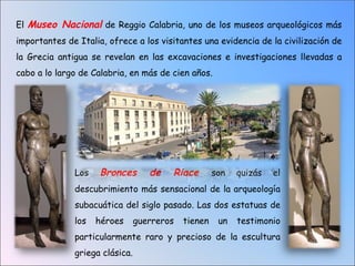 El Museo Nacional de Reggio Calabria, uno de los museos arqueológicos más
importantes de Italia, ofrece a los visitantes una evidencia de la civilización de
la Grecia antigua se revelan en las excavaciones e investigaciones llevadas a
cabo a lo largo de Calabria, en más de cien años.




              Los    Bronces       de   Riace        son   quizás   el
              descubrimiento más sensacional de la arqueología
              subacuática del siglo pasado. Las dos estatuas de
              los   héroes      guerreros   tienen    un   testimonio
              particularmente raro y precioso de la escultura
              griega clásica.
 