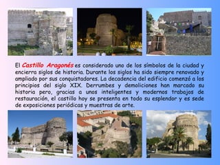 El Castillo Aragonés es considerado uno de los símbolos de la ciudad y
encierra siglos de historia. Durante los siglos ha sido siempre renovado y
ampliado por sus conquistadores. La decadencia del edificio comenzó a los
principios del siglo XIX. Derrumbes y demoliciones han marcado su
historia pero, gracias a unos inteligentes y modernos trabajos de
restauración, el castillo hoy se presenta en todo su esplendor y es sede
de exposiciones periódicas y muestras de arte.
 