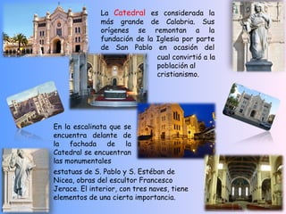 La Catedral es considerada la
              más grande de Calabria. Sus
              orígenes se remontan a la
              fundación de la Iglesia por parte
              de San Pablo en ocasión del
                              cual convirtió a la
                              población al
                              cristianismo.




En la escalinata que se
encuentra delante de
la fachada de la
Catedral se encuentran
las monumentales
estatuas de S. Pablo y S. Estéban de
Nicea, obras del escultor Francesco
Jerace. El interior, con tres naves, tiene
elementos de una cierta importancia. 
 