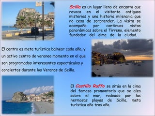 Scilla es un lugar lleno de encanto que
                                     revoca en el visitante antiguos
                                     misterios y una historia milenaria que
                                     no cesa de sorprender. La visita se
                                     acompaña     por   continuas     vistas
                                     panorámicas sobre el Tirreno, elemento
                                     fundador del alma de la ciudad.


El centro es meta turística balnear cada año, y
un activo centro de veraneo momento en el que
son programados interesantes espectáculos y
conciertos durante los Veranos de Scilla.



                                      El Castillo Ruffo se sitúa en la cima
                                      del famoso promontorio que se alza
                                      sobre el mar, rodeado por las
                                      hermosas playas de Scilla, meta
                                      turística año tras año.
 