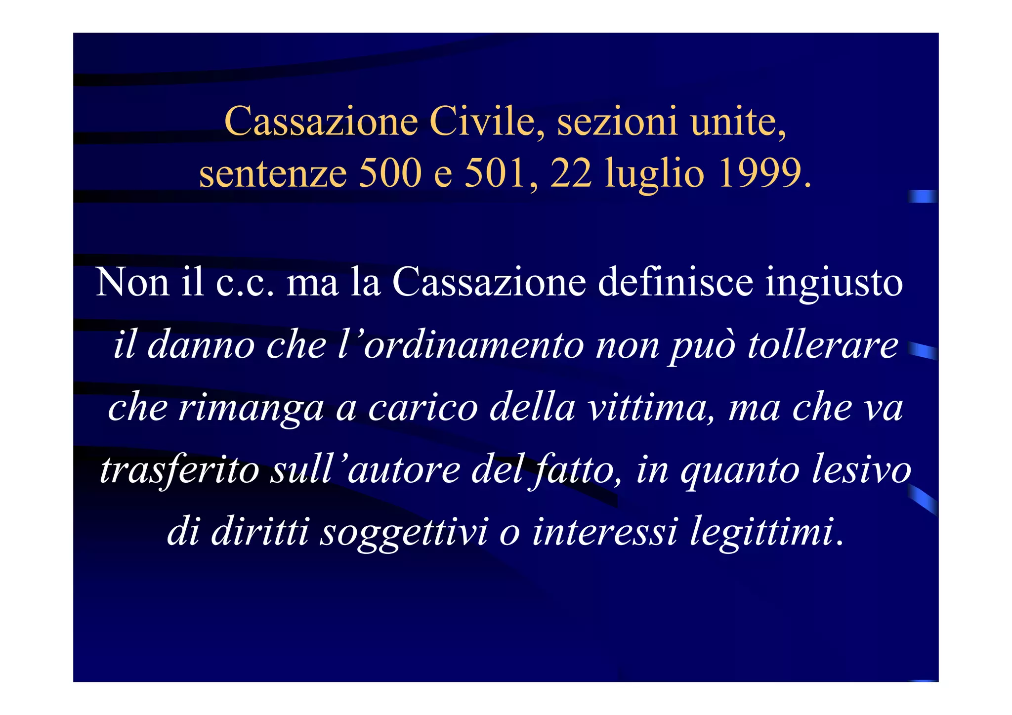 Cassazione Civile, sezioni unite,
sentenze 500 e 501, 22 luglio 1999.
Non il c.c. ma la Cassazione definisce ingiusto
il danno che l’ordinamento non può tollerare
che rimanga a carico della vittima, ma che va
trasferito sull’autore del fatto, in quanto lesivo
di diritti soggettivi o interessi legittimi.
 