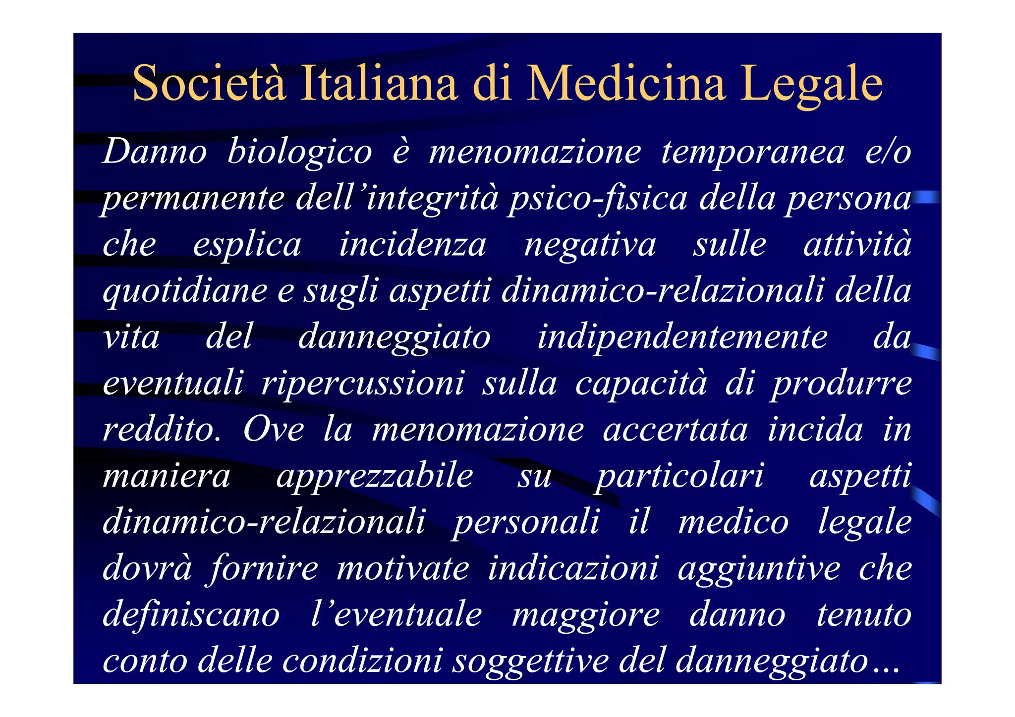 Società Italiana di Medicina Legale
Danno biologico è menomazione temporanea e/o
permanente dell’integrità psico-fisica della persona
che esplica incidenza negativa sulle attività
quotidiane e sugli aspetti dinamico-relazionali della
vita del danneggiato indipendentemente da
eventuali ripercussioni sulla capacità di produrre
reddito. Ove la menomazione accertata incida in
maniera apprezzabile su particolari aspetti
dinamico-relazionali personali il medico legale
dovrà fornire motivate indicazioni aggiuntive che
definiscano l’eventuale maggiore danno tenuto
conto delle condizioni soggettive del danneggiato…
 