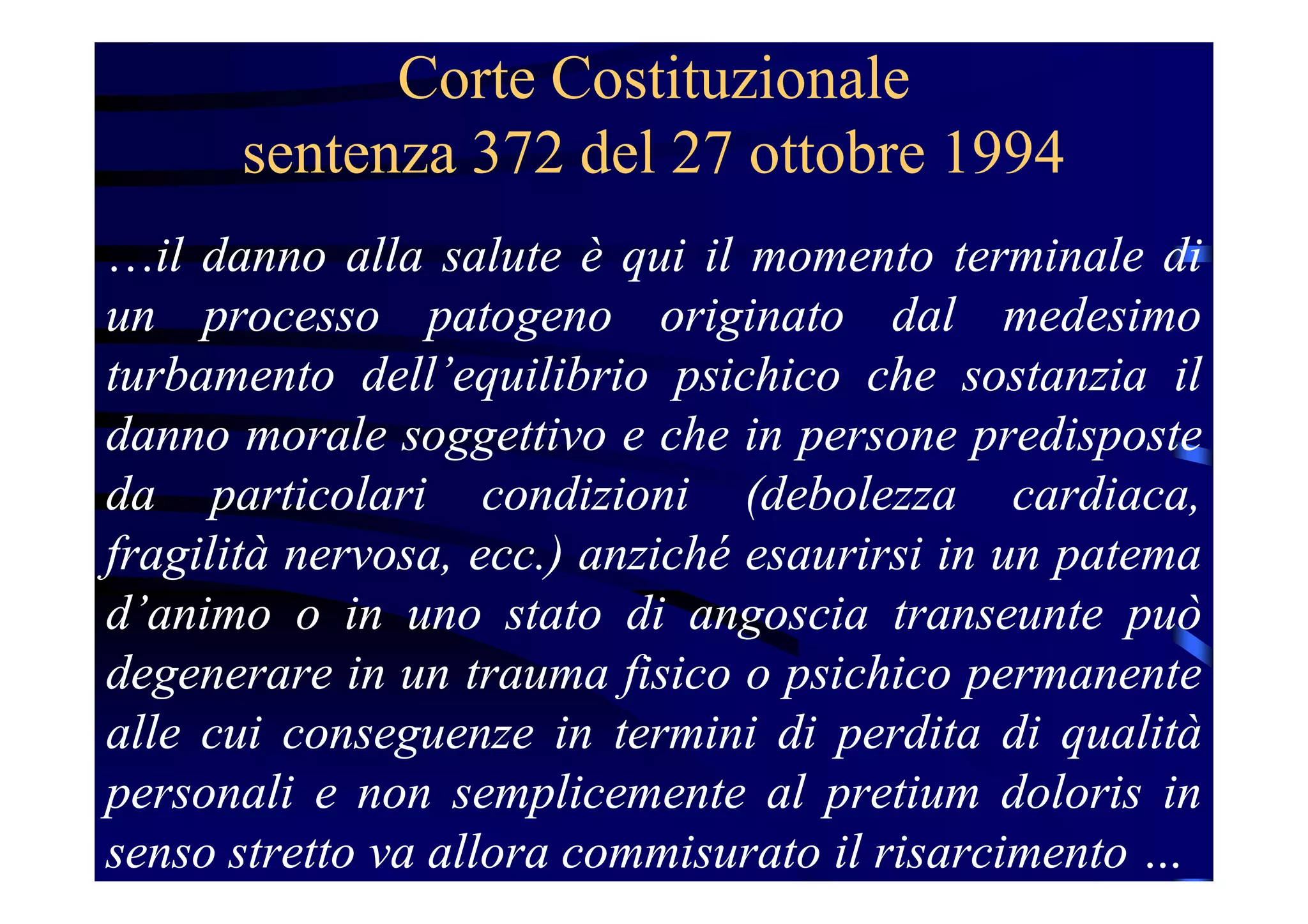 Corte Costituzionale
sentenza 372 del 27 ottobre 1994
…il danno alla salute è qui il momento terminale di
un processo patogeno originato dal medesimo
turbamento dell’equilibrio psichico che sostanzia il
danno morale soggettivo e che in persone predisposte
da particolari condizioni (debolezza cardiaca,
fragilità nervosa, ecc.) anziché esaurirsi in un patema
d’animo o in uno stato di angoscia transeunte può
degenerare in un trauma fisico o psichico permanente
alle cui conseguenze in termini di perdita di qualità
personali e non semplicemente al pretium doloris in
senso stretto va allora commisurato il risarcimento …
 