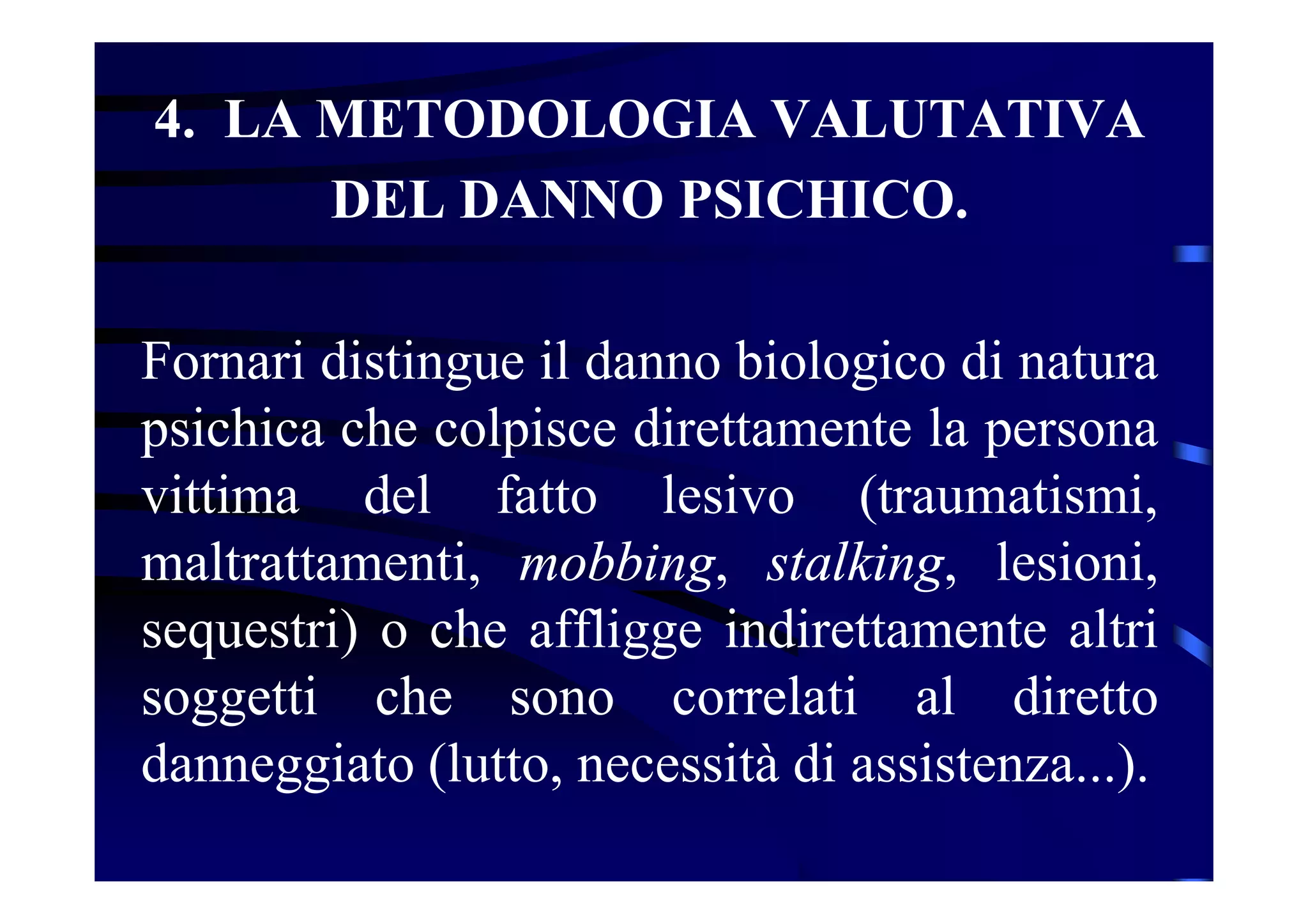 4. LA METODOLOGIA VALUTATIVA
DEL DANNO PSICHICO.
Fornari distingue il danno biologico di natura
psichica che colpisce direttamente la persona
vittima del fatto lesivo (traumatismi,
maltrattamenti, mobbing, stalking, lesioni,
sequestri) o che affligge indirettamente altri
soggetti che sono correlati al diretto
danneggiato (lutto, necessità di assistenza...).
 