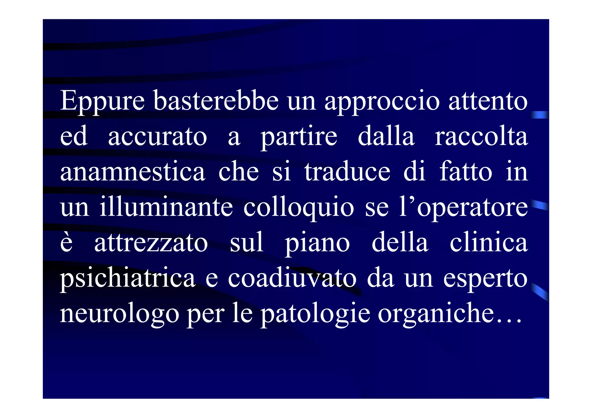 Eppure basterebbe un approccio attento
ed accurato a partire dalla raccolta
anamnestica che si traduce di fatto in
un illuminante colloquio se l’operatore
è attrezzato sul piano della clinica
psichiatrica e coadiuvato da un esperto
neurologo per le patologie organiche…
 