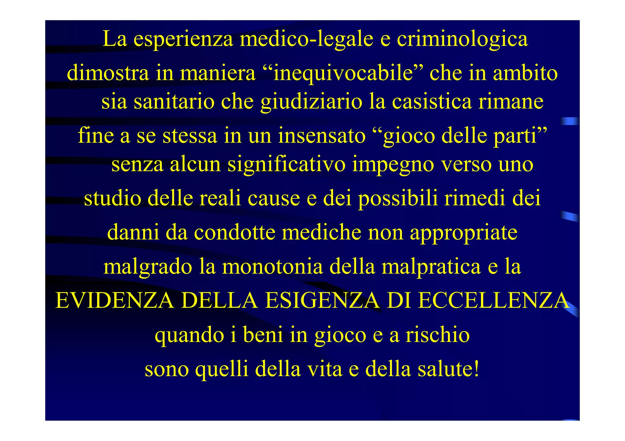 La esperienza medico-legale e criminologica
dimostra in maniera “inequivocabile” che in ambito
sia sanitario che giudiziario la casistica rimane
fine a se stessa in un insensato “gioco delle parti”
senza alcun significativo impegno verso uno
studio delle reali cause e dei possibili rimedi dei
danni da condotte mediche non appropriate
malgrado la monotonia della malpratica e la
EVIDENZA DELLA ESIGENZA DI ECCELLENZA
quando i beni in gioco e a rischio
sono quelli della vita e della salute!
 