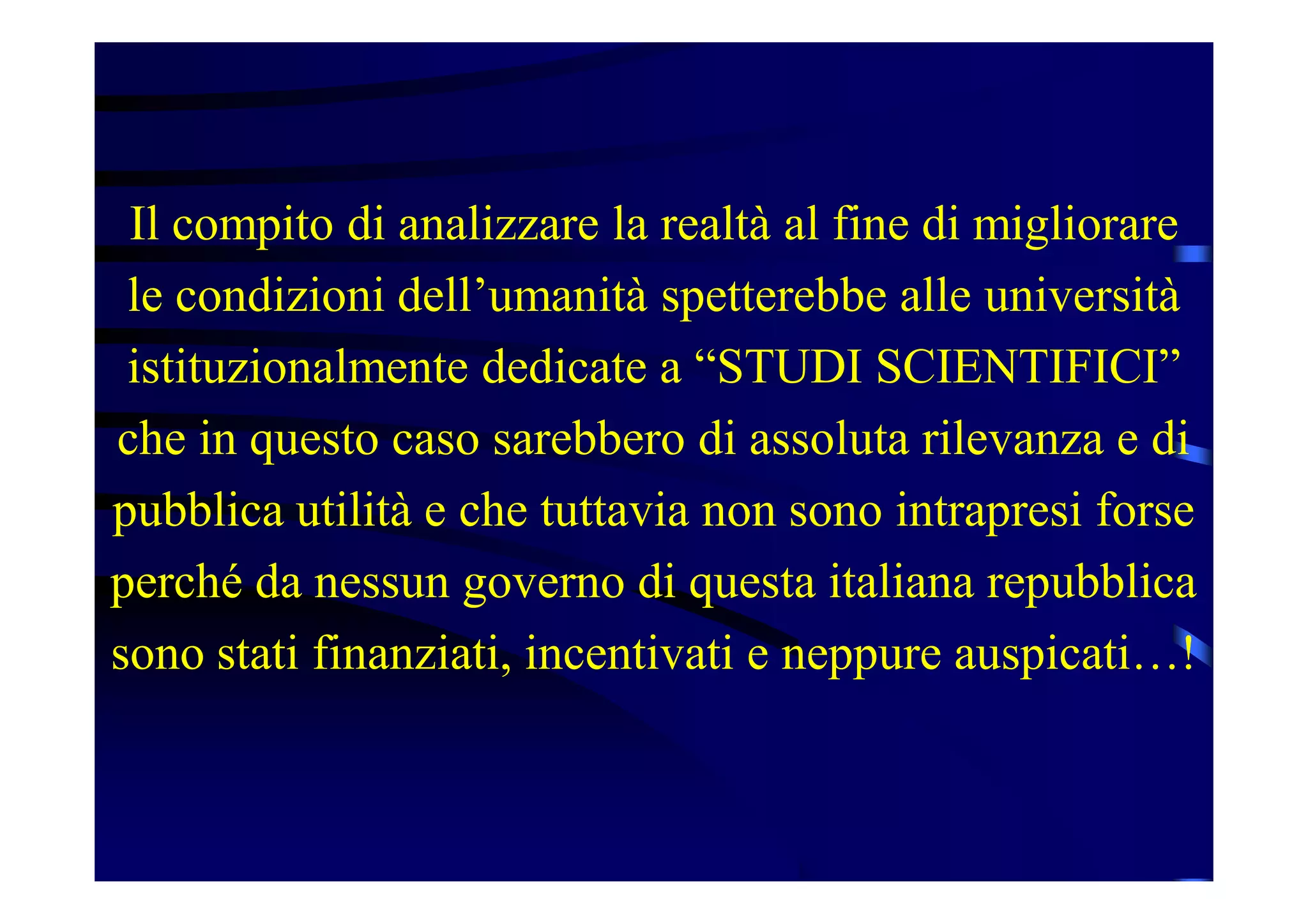 Il compito di analizzare la realtà al fine di migliorare
le condizioni dell’umanità spetterebbe alle università
istituzionalmente dedicate a “STUDI SCIENTIFICI”
che in questo caso sarebbero di assoluta rilevanza e di
pubblica utilità e che tuttavia non sono intrapresi forse
perché da nessun governo di questa italiana repubblica
sono stati finanziati, incentivati e neppure auspicati…!
 