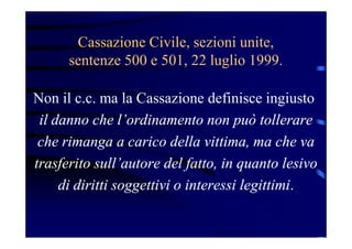 Cassazione Civile, sezioni unite,
sentenze 500 e 501, 22 luglio 1999.
Non il c.c. ma la Cassazione definisce ingiusto
il danno che l’ordinamento non può tollerare
che rimanga a carico della vittima, ma che va
trasferito sull’autore del fatto, in quanto lesivo
di diritti soggettivi o interessi legittimi.
 