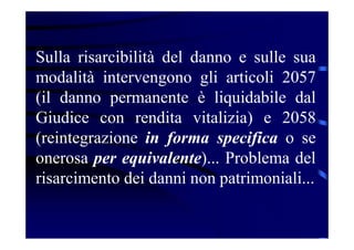 Sulla risarcibilità del danno e sulle sua
modalità intervengono gli articoli 2057
(il danno permanente è liquidabile dal
Giudice con rendita vitalizia) e 2058
(reintegrazione in forma specifica o se
onerosa per equivalente)... Problema del
risarcimento dei danni non patrimoniali...
 