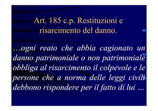 Art. 185 c.p. Restituzioni e
risarcimento del danno.
…ogni reato che abbia cagionato un
danno patrimoniale o non patrimoniale
obbliga al risarcimento il colpevole e le
persone che a norma delle leggi civili
debbono rispondere per il fatto di lui …
 