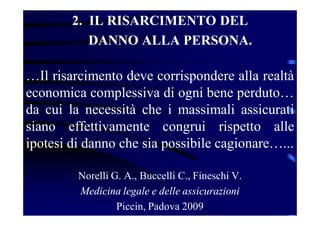 2. IL RISARCIMENTO DEL
DANNO ALLA PERSONA.
…Il risarcimento deve corrispondere alla realtà
economica complessiva di ogni bene perduto…
da cui la necessità che i massimali assicurati
siano effettivamente congrui rispetto alle
ipotesi di danno che sia possibile cagionare…...
Norelli G. A., Buccelli C., Fineschi V.
Medicina legale e delle assicurazioni
Piccin, Padova 2009
 