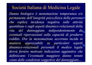 Società Italiana di Medicina Legale
Danno biologico è menomazione temporanea e/o
permanente dell’integrità psico-fisica della persona
che esplica incidenza negativa sulle attività
quotidiane e sugli aspetti dinamico-relazionali della
vita del danneggiato indipendentemente da
eventuali ripercussioni sulla capacità di produrre
reddito. Ove la menomazione accertata incida in
maniera apprezzabile su particolari aspetti
dinamico-relazionali personali il medico legale
dovrà fornire motivate indicazioni aggiuntive che
definiscano l’eventuale maggiore danno tenuto
conto delle condizioni soggettive del danneggiato…
 