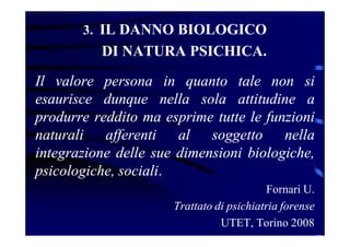 3. IL DANNO BIOLOGICO
DI NATURA PSICHICA.
Il valore persona in quanto tale non si
esaurisce dunque nella sola attitudine a
produrre reddito ma esprime tutte le funzioni
naturali afferenti al soggetto nella
integrazione delle sue dimensioni biologiche,
psicologiche, sociali.
Fornari U.
Trattato di psichiatria forense
UTET, Torino 2008
 