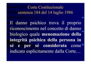 Corte Costituzionale
sentenza 184 del 14 luglio 1986
Il danno psichico trova il proprio
riconoscimento nel concetto di danno
biologico quale menomazione della
integrità psichica della persona in
sé e per sé considerata come
indicato esplicitamente dalla Corte…
 