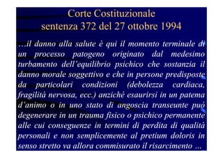 Corte Costituzionale
sentenza 372 del 27 ottobre 1994
…il danno alla salute è qui il momento terminale di
un processo patogeno originato dal medesimo
turbamento dell’equilibrio psichico che sostanzia il
danno morale soggettivo e che in persone predisposte
da particolari condizioni (debolezza cardiaca,
fragilità nervosa, ecc.) anziché esaurirsi in un patema
d’animo o in uno stato di angoscia transeunte può
degenerare in un trauma fisico o psichico permanente
alle cui conseguenze in termini di perdita di qualità
personali e non semplicemente al pretium doloris in
senso stretto va allora commisurato il risarcimento …
 