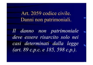 Art. 2059 codice civile.
Danni non patrimoniali.
Il danno non patrimoniale
deve essere risarcito solo nei
casi determinati dalla legge
(art. 89 c.p.c. e 185, 598 c.p.).
 