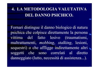 4. LA METODOLOGIA VALUTATIVA
DEL DANNO PSICHICO.
Fornari distingue il danno biologico di natura
psichica che colpisce direttamente la persona
vittima del fatto lesivo (traumatismi,
maltrattamenti, mobbing, stalking, lesioni,
sequestri) o che affligge indirettamente altri
soggetti che sono correlati al diretto
danneggiato (lutto, necessità di assistenza...).
 