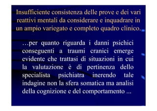 Insufficiente consistenza delle prove e dei vari
reattivi mentali da considerare e inquadrare in
un ampio variegato e completo quadro clinico.
…per quanto riguarda i danni psichici
conseguenti a traumi cranici emerge
evidente che trattasi di situazioni in cui
la valutazione è di pertinenza dello
specialista psichiatra inerendo tale
indagine non la sfera somatica ma analisi
della cognizione e del comportamento ...
 