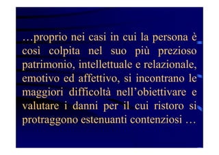…proprio nei casi in cui la persona è
così colpita nel suo più prezioso
patrimonio, intellettuale e relazionale,
emotivo ed affettivo, si incontrano le
maggiori difficoltà nell’obiettivare e
valutare i danni per il cui ristoro si
protraggono estenuanti contenziosi …
 