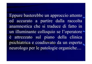 Eppure basterebbe un approccio attento
ed accurato a partire dalla raccolta
anamnestica che si traduce di fatto in
un illuminante colloquio se l’operatore
è attrezzato sul piano della clinica
psichiatrica e coadiuvato da un esperto
neurologo per le patologie organiche…
 