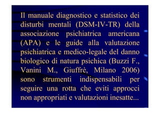 Il manuale diagnostico e statistico dei
disturbi mentali (DSM-IV-TR) della
associazione psichiatrica americana
(APA) e le guide alla valutazione
psichiatrica e medico-legale del danno
biologico di natura psichica (Buzzi F.,
Vanini M., Giuffrè, Milano 2006)
sono strumenti indispensabili per
seguire una rotta che eviti approcci
non appropriati e valutazioni inesatte...
 