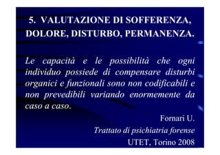 5. VALUTAZIONE DI SOFFERENZA,
DOLORE, DISTURBO, PERMANENZA.
Le capacità e le possibilità che ogni
individuo possiede di compensare disturbi
organici e funzionali sono non codificabili e
non prevedibili variando enormemente da
caso a caso.
Fornari U.
Trattato di psichiatria forense
UTET, Torino 2008
 