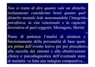 Non si tratta di dire quanto vale un disturbo
isolatamente considerato bensì quanto quel
disturbo mentale lede menomandola l’integrità
psicofisica, la vita relazionale e la capacità
lavorativa di quel soggetto. Merzagora, Morini
Punto di partenza l’analisi di struttura e
funzionamento della personalità di base quale
era prima dell’evento lesivo per poi procedere
alla raccolta dei sintomi e alla obiettivazione
clinica e psicodiagnostica dell’eventuale stato
di malattia: va fatta una indagine comparativa...
 