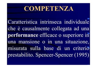 COMPETENZA
Caratteristica intrinseca individuale
che è causalmente collegata ad una
performance efficace o superiore in
una mansione o in una situazione,
misurata sulla base di un criterio
prestabilito. Spencer-Spencer (1995)
 