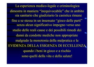 La esperienza medico-legale e criminologica
dimostra in maniera “inequivocabile” che in ambito
sia sanitario che giudiziario la casistica rimane
fine a se stessa in un insensato “gioco delle parti”
senza alcun significativo impegno verso uno
studio delle reali cause e dei possibili rimedi dei
danni da condotte mediche non appropriate
malgrado la monotonia della malpratica e la
EVIDENZA DELLA ESIGENZA DI ECCELLENZA
quando i beni in gioco e a rischio
sono quelli della vita e della salute!
 